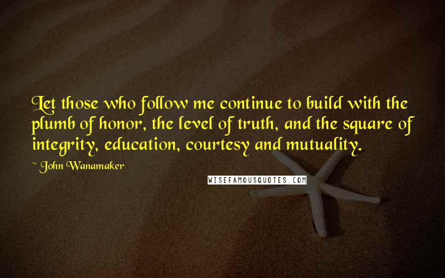 John Wanamaker Quotes: Let those who follow me continue to build with the plumb of honor, the level of truth, and the square of integrity, education, courtesy and mutuality.