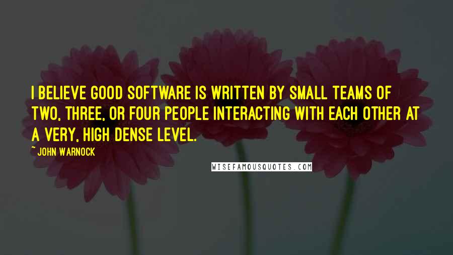 John Warnock Quotes: I believe good software is written by small teams of two, three, or four people interacting with each other at a very, high dense level.