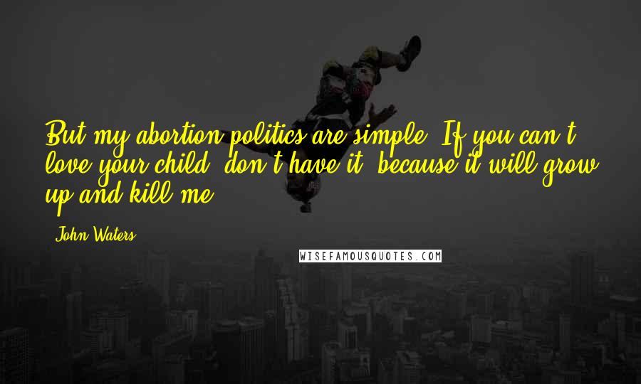 John Waters Quotes: But my abortion politics are simple. If you can't love your child, don't have it, because it will grow up and kill me.