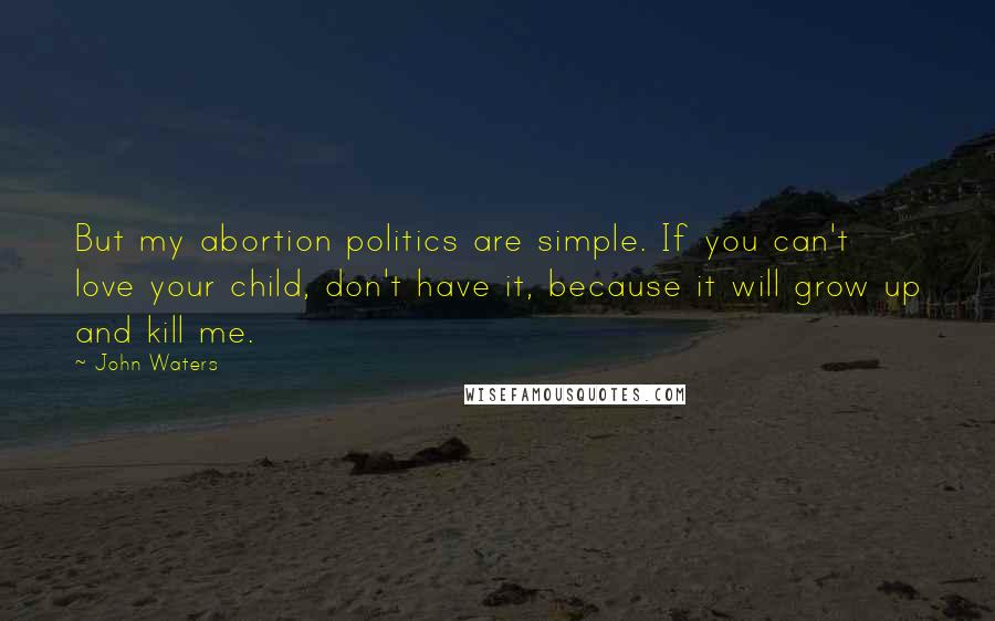 John Waters Quotes: But my abortion politics are simple. If you can't love your child, don't have it, because it will grow up and kill me.