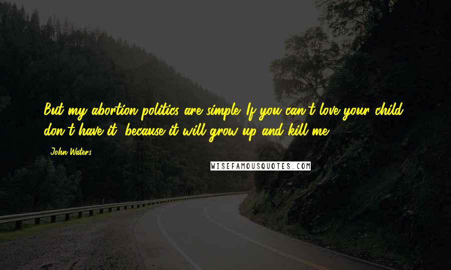 John Waters Quotes: But my abortion politics are simple. If you can't love your child, don't have it, because it will grow up and kill me.