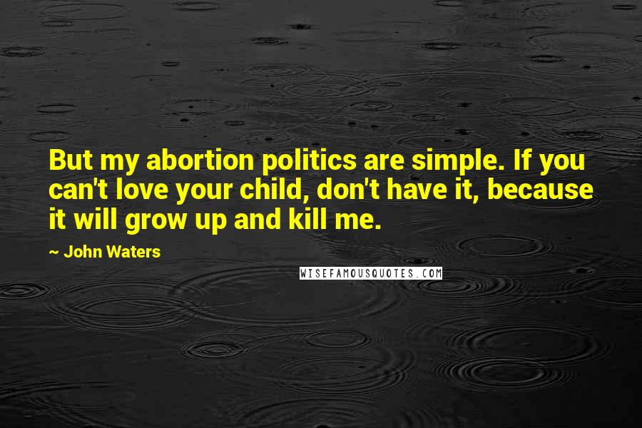 John Waters Quotes: But my abortion politics are simple. If you can't love your child, don't have it, because it will grow up and kill me.