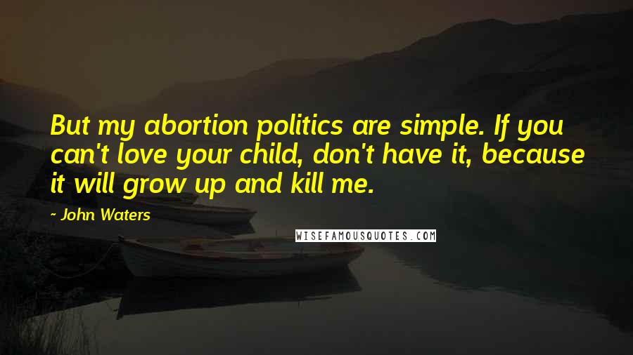 John Waters Quotes: But my abortion politics are simple. If you can't love your child, don't have it, because it will grow up and kill me.