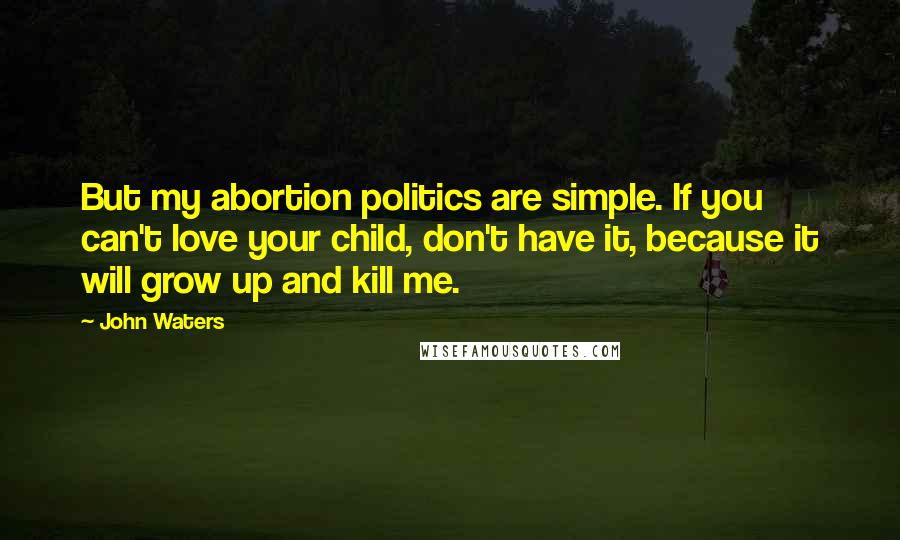 John Waters Quotes: But my abortion politics are simple. If you can't love your child, don't have it, because it will grow up and kill me.