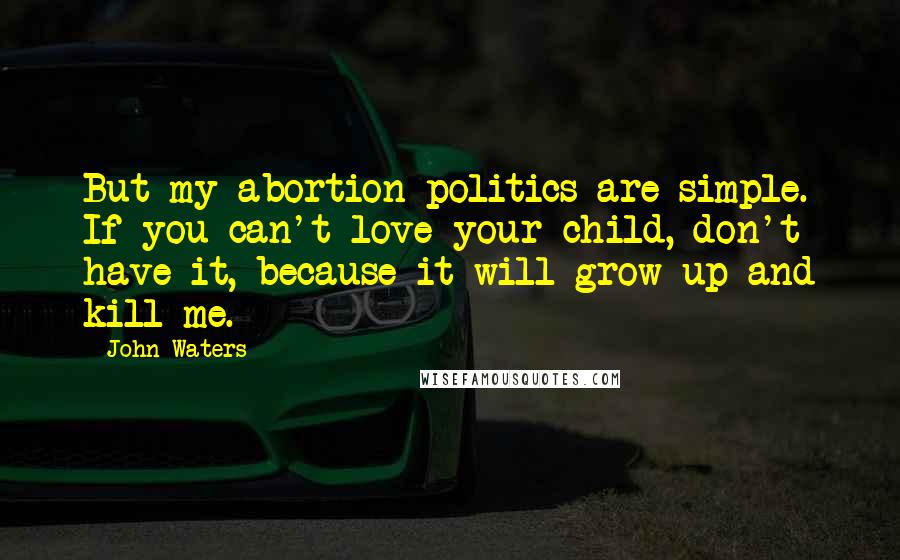 John Waters Quotes: But my abortion politics are simple. If you can't love your child, don't have it, because it will grow up and kill me.