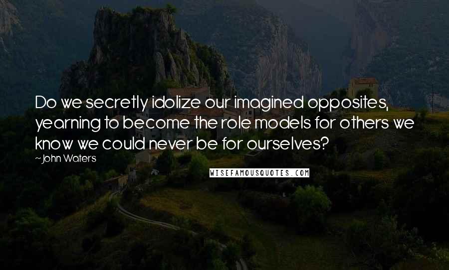 John Waters Quotes: Do we secretly idolize our imagined opposites, yearning to become the role models for others we know we could never be for ourselves?