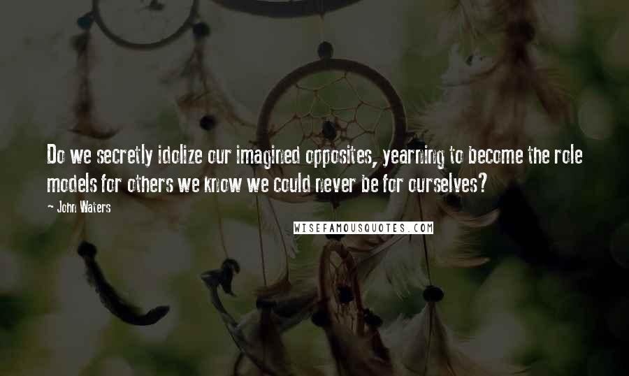 John Waters Quotes: Do we secretly idolize our imagined opposites, yearning to become the role models for others we know we could never be for ourselves?