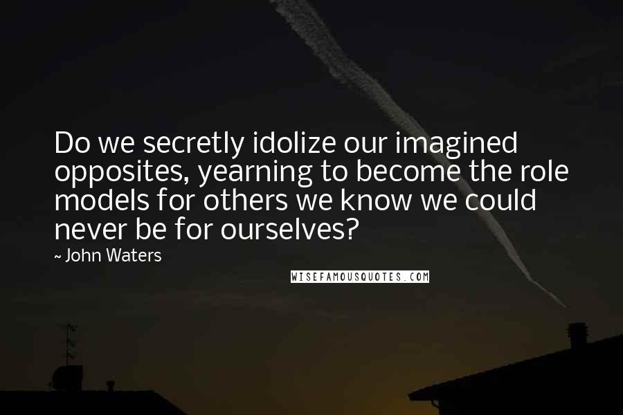 John Waters Quotes: Do we secretly idolize our imagined opposites, yearning to become the role models for others we know we could never be for ourselves?