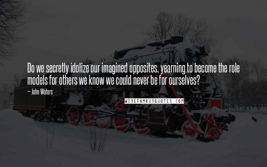 John Waters Quotes: Do we secretly idolize our imagined opposites, yearning to become the role models for others we know we could never be for ourselves?