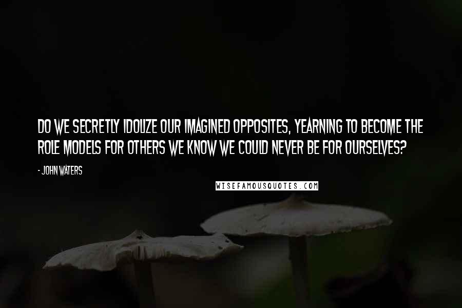 John Waters Quotes: Do we secretly idolize our imagined opposites, yearning to become the role models for others we know we could never be for ourselves?