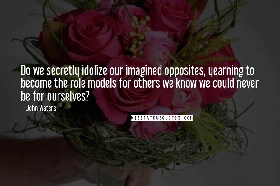 John Waters Quotes: Do we secretly idolize our imagined opposites, yearning to become the role models for others we know we could never be for ourselves?