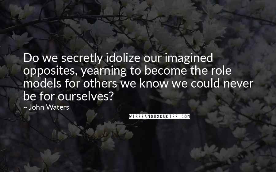 John Waters Quotes: Do we secretly idolize our imagined opposites, yearning to become the role models for others we know we could never be for ourselves?