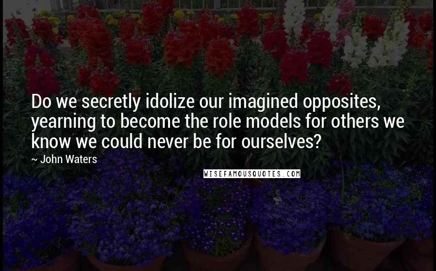 John Waters Quotes: Do we secretly idolize our imagined opposites, yearning to become the role models for others we know we could never be for ourselves?