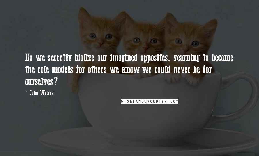 John Waters Quotes: Do we secretly idolize our imagined opposites, yearning to become the role models for others we know we could never be for ourselves?