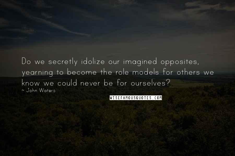 John Waters Quotes: Do we secretly idolize our imagined opposites, yearning to become the role models for others we know we could never be for ourselves?