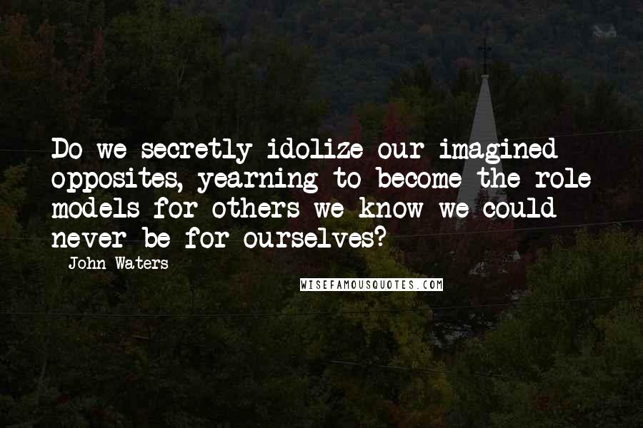 John Waters Quotes: Do we secretly idolize our imagined opposites, yearning to become the role models for others we know we could never be for ourselves?