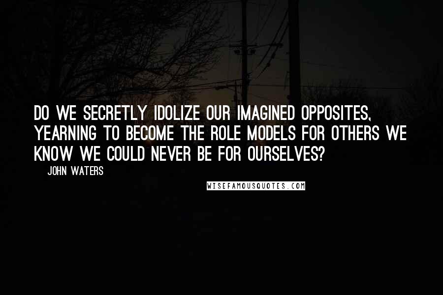 John Waters Quotes: Do we secretly idolize our imagined opposites, yearning to become the role models for others we know we could never be for ourselves?