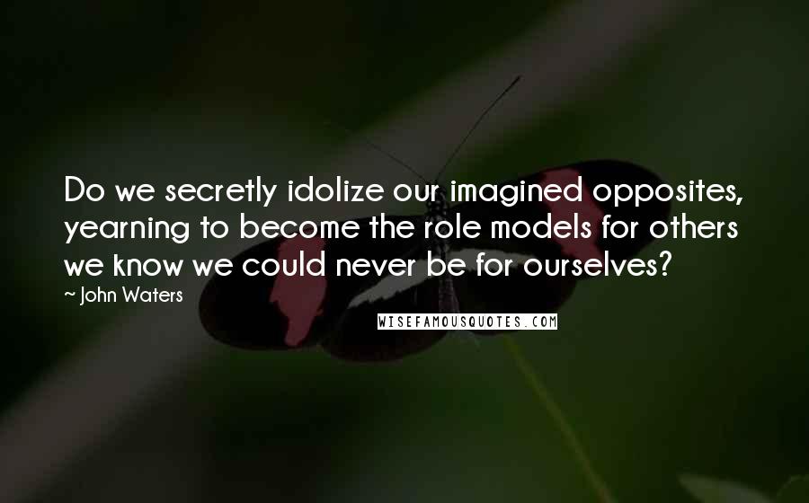 John Waters Quotes: Do we secretly idolize our imagined opposites, yearning to become the role models for others we know we could never be for ourselves?