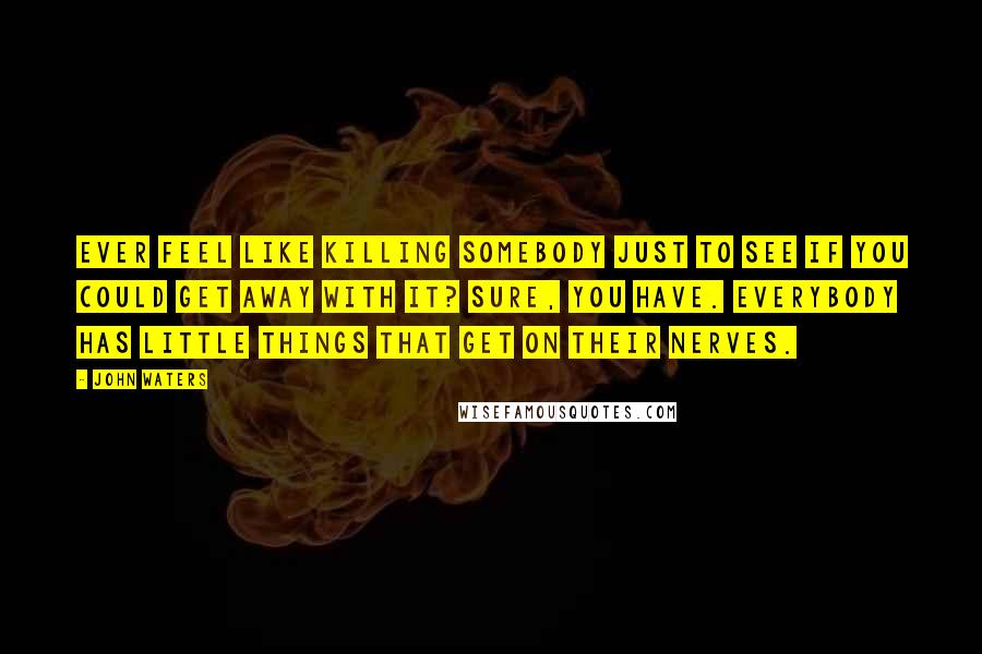 John Waters Quotes: Ever feel like killing somebody just to see if you could get away with it? Sure, you have. Everybody has little things that get on their nerves.