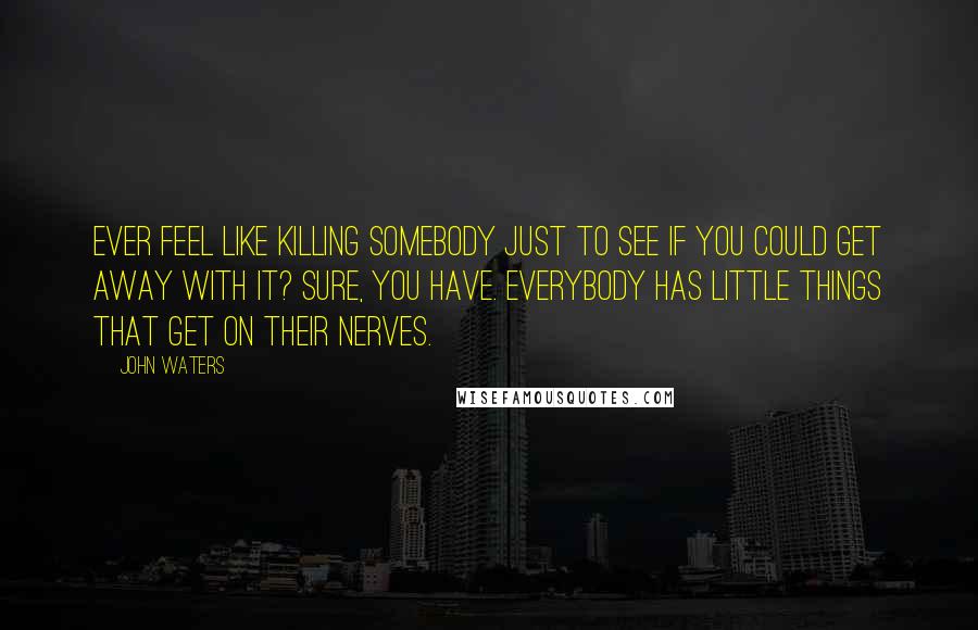 John Waters Quotes: Ever feel like killing somebody just to see if you could get away with it? Sure, you have. Everybody has little things that get on their nerves.