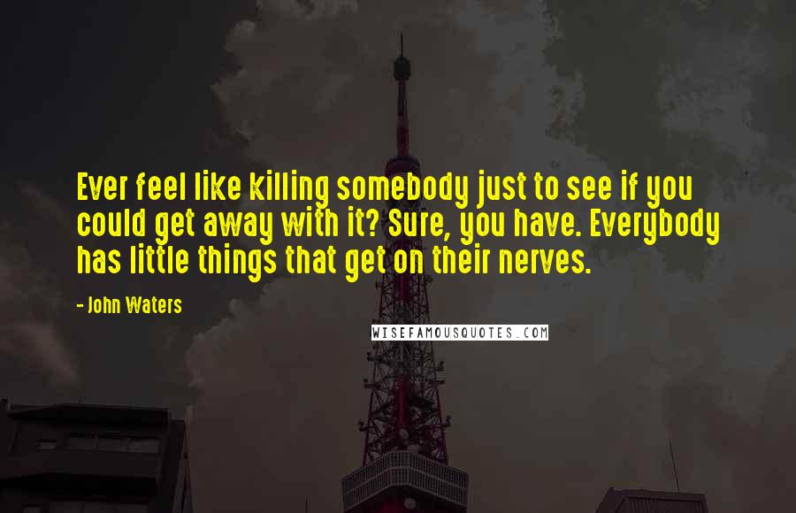 John Waters Quotes: Ever feel like killing somebody just to see if you could get away with it? Sure, you have. Everybody has little things that get on their nerves.