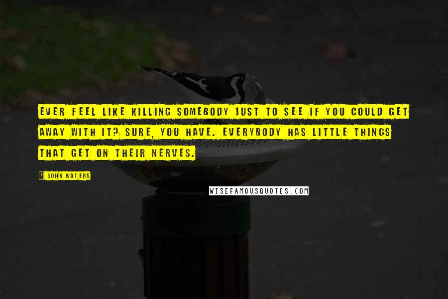 John Waters Quotes: Ever feel like killing somebody just to see if you could get away with it? Sure, you have. Everybody has little things that get on their nerves.