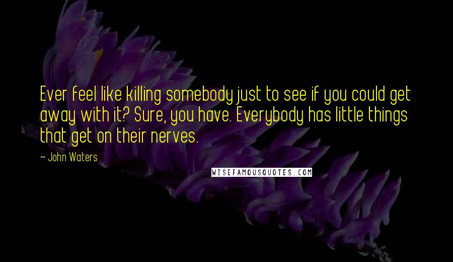 John Waters Quotes: Ever feel like killing somebody just to see if you could get away with it? Sure, you have. Everybody has little things that get on their nerves.