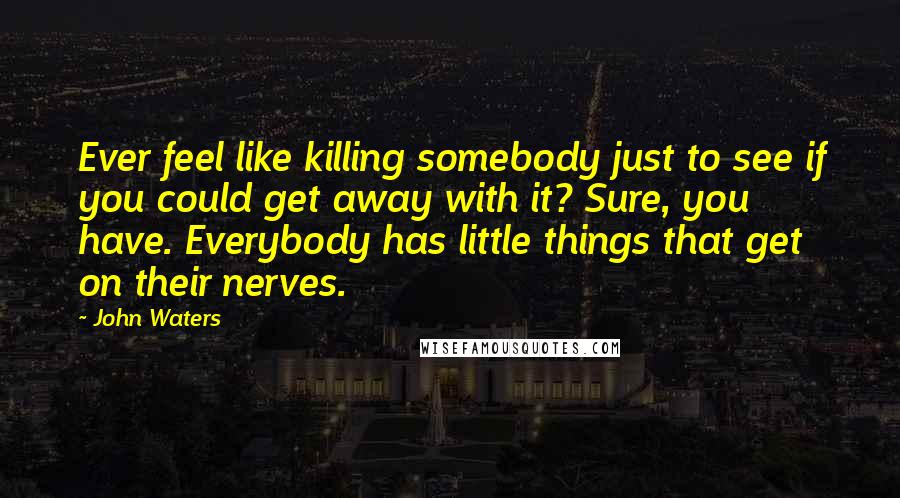 John Waters Quotes: Ever feel like killing somebody just to see if you could get away with it? Sure, you have. Everybody has little things that get on their nerves.