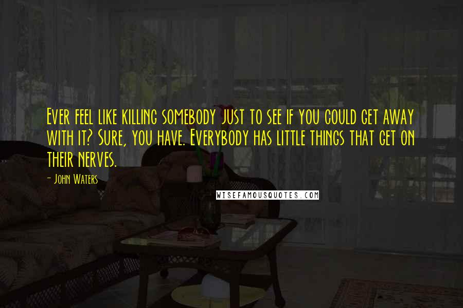 John Waters Quotes: Ever feel like killing somebody just to see if you could get away with it? Sure, you have. Everybody has little things that get on their nerves.