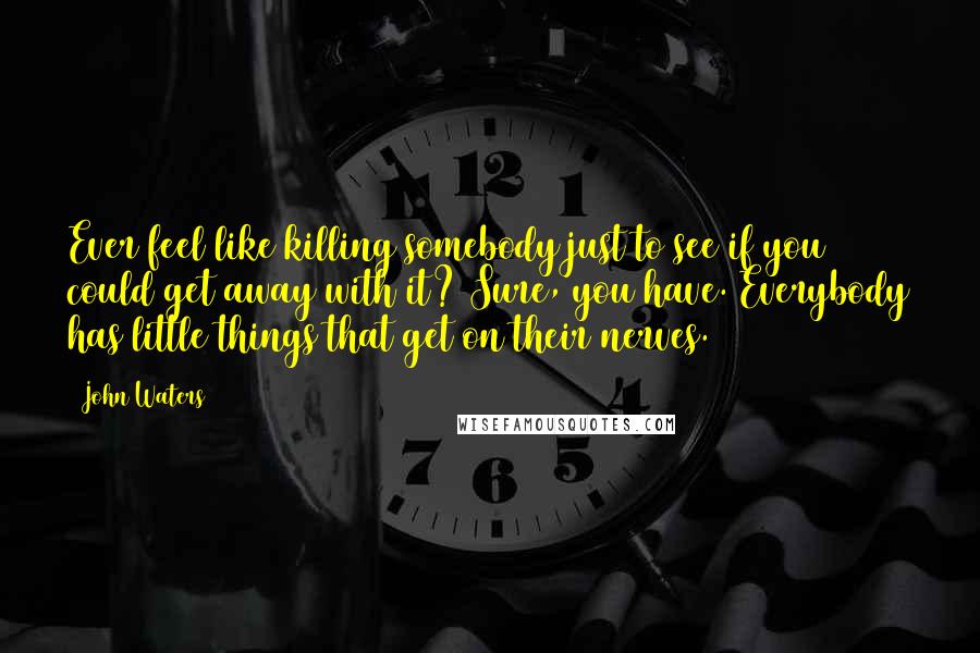 John Waters Quotes: Ever feel like killing somebody just to see if you could get away with it? Sure, you have. Everybody has little things that get on their nerves.