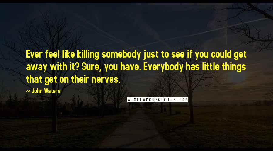 John Waters Quotes: Ever feel like killing somebody just to see if you could get away with it? Sure, you have. Everybody has little things that get on their nerves.