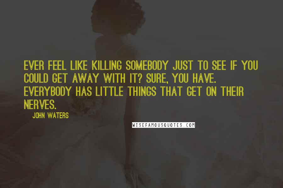 John Waters Quotes: Ever feel like killing somebody just to see if you could get away with it? Sure, you have. Everybody has little things that get on their nerves.