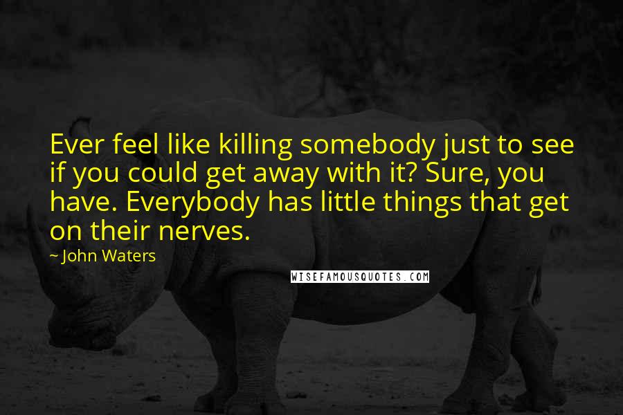 John Waters Quotes: Ever feel like killing somebody just to see if you could get away with it? Sure, you have. Everybody has little things that get on their nerves.