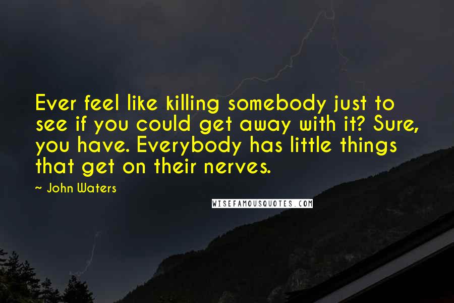 John Waters Quotes: Ever feel like killing somebody just to see if you could get away with it? Sure, you have. Everybody has little things that get on their nerves.