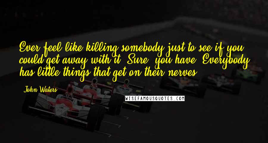 John Waters Quotes: Ever feel like killing somebody just to see if you could get away with it? Sure, you have. Everybody has little things that get on their nerves.