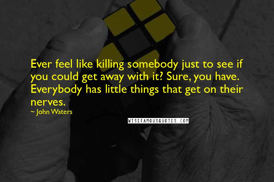 John Waters Quotes: Ever feel like killing somebody just to see if you could get away with it? Sure, you have. Everybody has little things that get on their nerves.