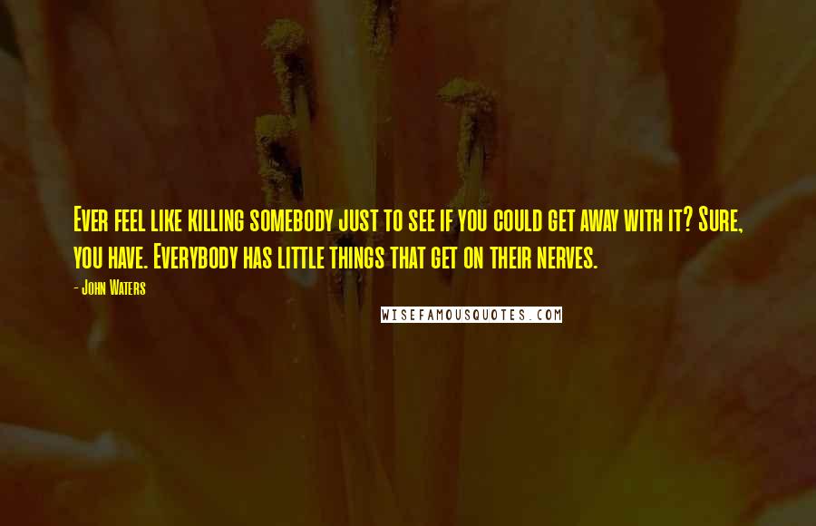 John Waters Quotes: Ever feel like killing somebody just to see if you could get away with it? Sure, you have. Everybody has little things that get on their nerves.