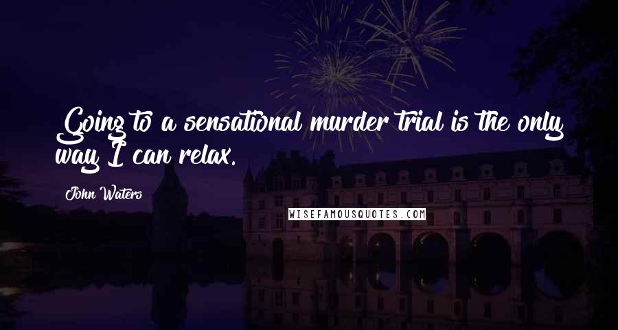 John Waters Quotes: Going to a sensational murder trial is the only way I can relax.