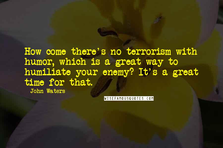 John Waters Quotes: How come there's no terrorism with humor, which is a great way to humiliate your enemy? It's a great time for that.