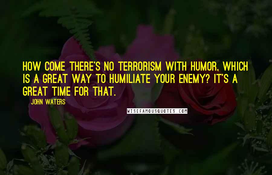 John Waters Quotes: How come there's no terrorism with humor, which is a great way to humiliate your enemy? It's a great time for that.