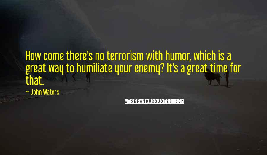 John Waters Quotes: How come there's no terrorism with humor, which is a great way to humiliate your enemy? It's a great time for that.