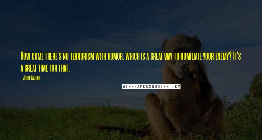 John Waters Quotes: How come there's no terrorism with humor, which is a great way to humiliate your enemy? It's a great time for that.