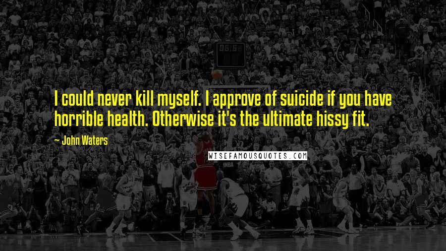 John Waters Quotes: I could never kill myself. I approve of suicide if you have horrible health. Otherwise it's the ultimate hissy fit.