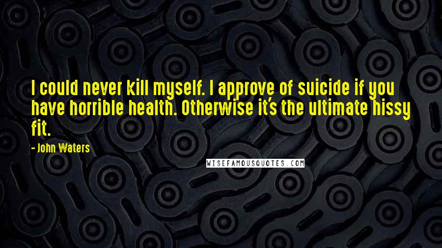 John Waters Quotes: I could never kill myself. I approve of suicide if you have horrible health. Otherwise it's the ultimate hissy fit.