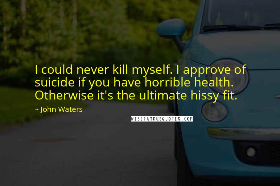 John Waters Quotes: I could never kill myself. I approve of suicide if you have horrible health. Otherwise it's the ultimate hissy fit.