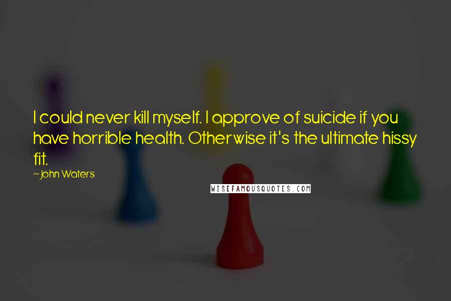 John Waters Quotes: I could never kill myself. I approve of suicide if you have horrible health. Otherwise it's the ultimate hissy fit.