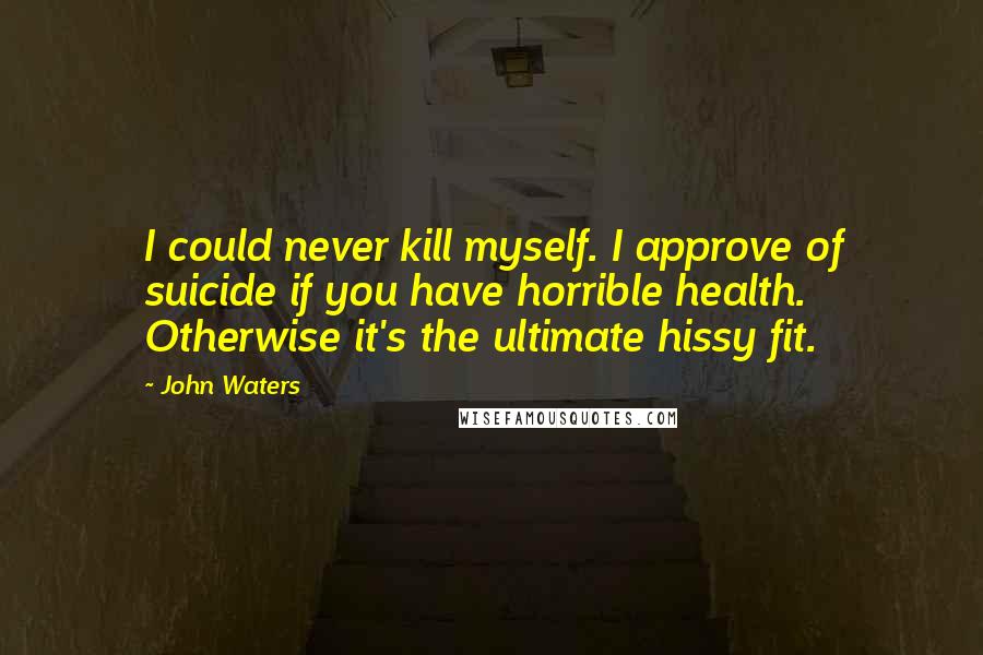 John Waters Quotes: I could never kill myself. I approve of suicide if you have horrible health. Otherwise it's the ultimate hissy fit.
