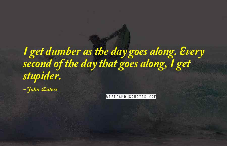 John Waters Quotes: I get dumber as the day goes along. Every second of the day that goes along, I get stupider.