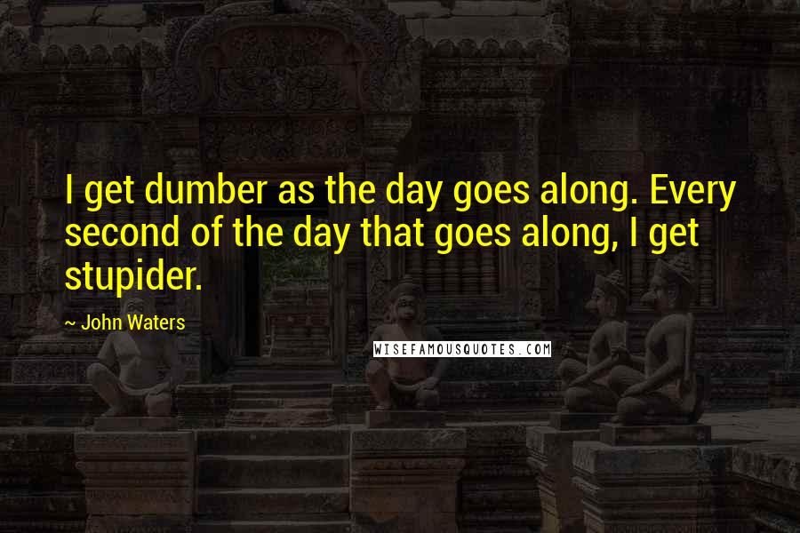 John Waters Quotes: I get dumber as the day goes along. Every second of the day that goes along, I get stupider.