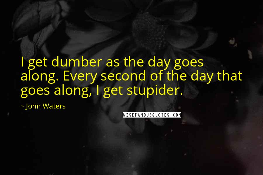 John Waters Quotes: I get dumber as the day goes along. Every second of the day that goes along, I get stupider.